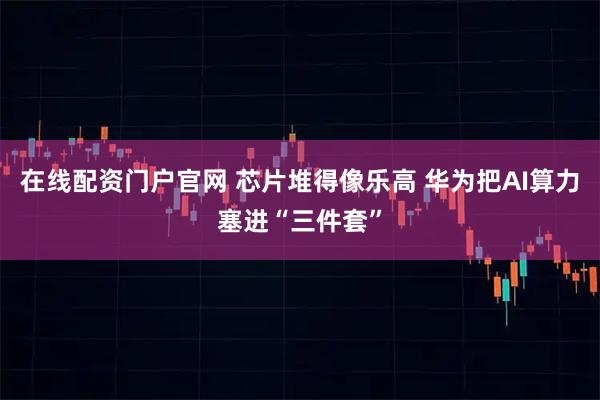 在线配资门户官网 芯片堆得像乐高 华为把AI算力塞进“三件套”
