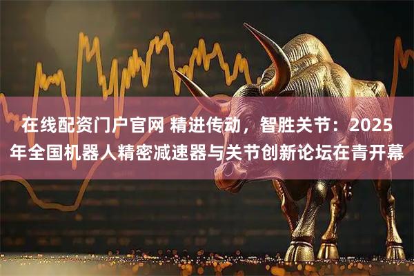 在线配资门户官网 精进传动，智胜关节：2025年全国机器人精密减速器与关节创新论坛在青开幕