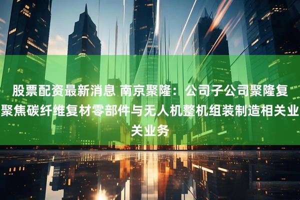 股票配资最新消息 南京聚隆：公司子公司聚隆复材聚焦碳纤维复材零部件与无人机整机组装制造相关业务