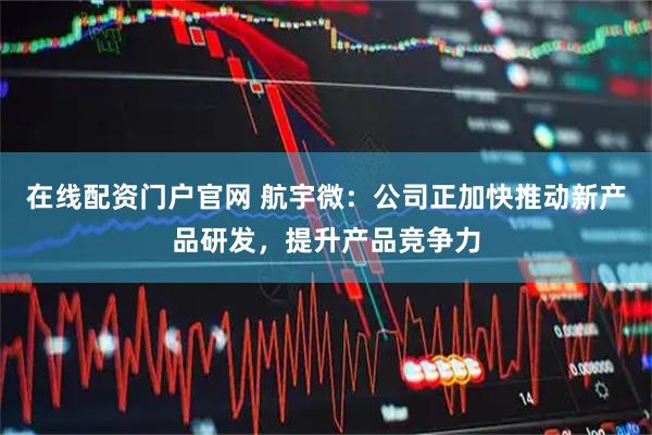 在线配资门户官网 航宇微：公司正加快推动新产品研发，提升产品竞争力