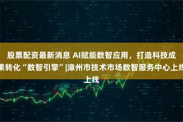 股票配资最新消息 AI赋能数智应用，打造科技成果转化“数智引擎”|漳州市技术市场数智服务中心上线