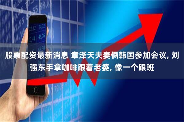 股票配资最新消息 章泽天夫妻俩韩国参加会议, 刘强东手拿咖啡跟着老婆, 像一个跟班