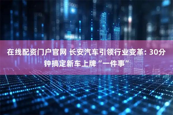 在线配资门户官网 长安汽车引领行业变革: 30分钟搞定新车上牌“一件事”