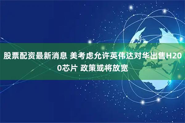 股票配资最新消息 美考虑允许英伟达对华出售H200芯片 政策或将放宽