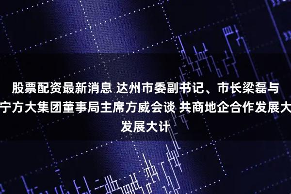 股票配资最新消息 达州市委副书记、市长梁磊与辽宁方大集团董事局主席方威会谈 共商地企合作发展大计