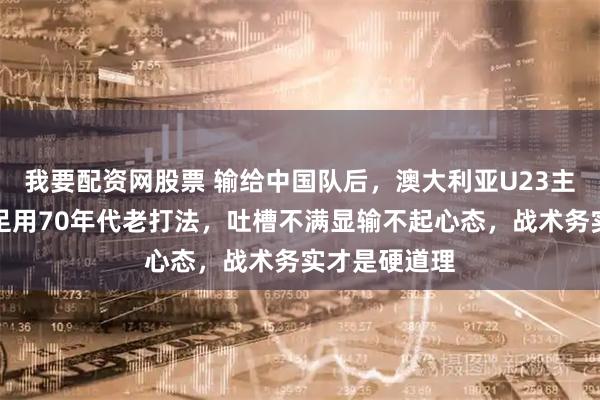 我要配资网股票 输给中国队后，澳大利亚U23主教练直言国足用70年代老打法，吐槽不满显输不起心态，战术务实才是硬道理