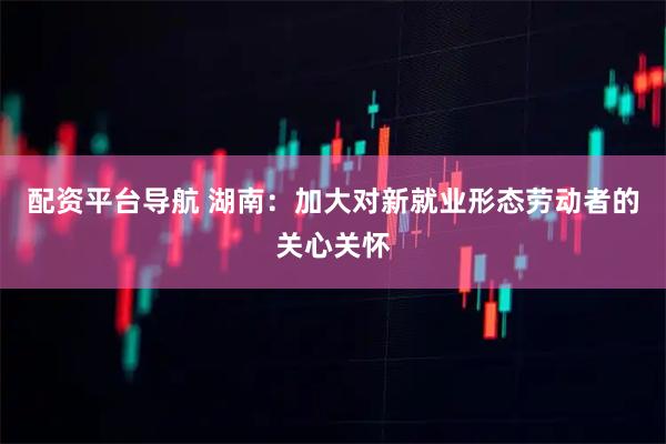 配资平台导航 湖南：加大对新就业形态劳动者的关心关怀
