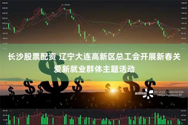 长沙股票配资 辽宁大连高新区总工会开展新春关爱新就业群体主题活动