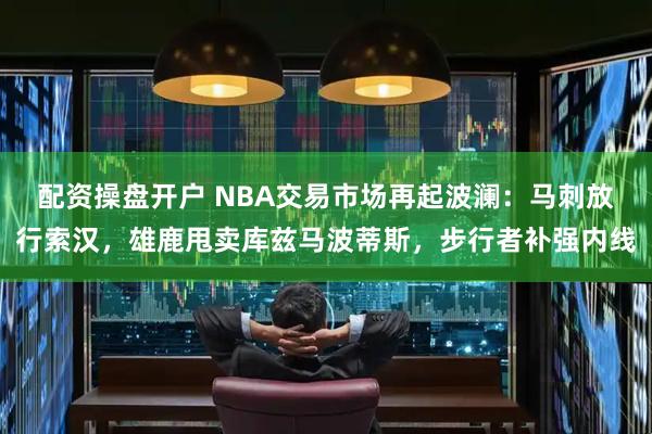 配资操盘开户 NBA交易市场再起波澜：马刺放行索汉，雄鹿甩卖库兹马波蒂斯，步行者补强内线