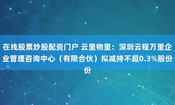 在线股票炒股配资门户 云里物里：深圳云程万里企业管理咨询中心（有限合伙）拟减持不超0.3%股份