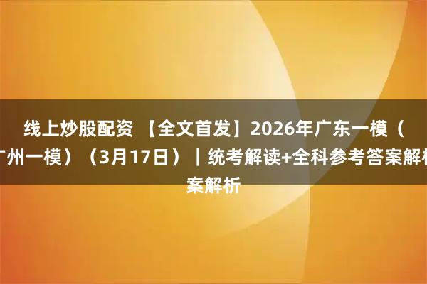 线上炒股配资 【全文首发】2026年广东一模（广州一模）（3月17日）｜统考解读+全科参考答案解析