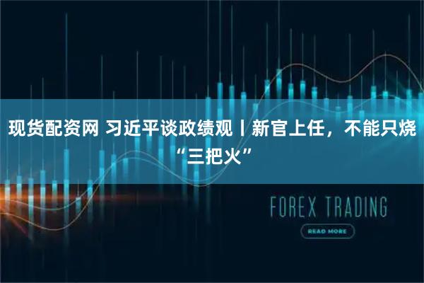 现货配资网 习近平谈政绩观丨新官上任，不能只烧“三把火”