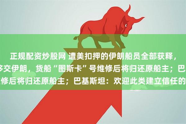 正规配资炒股网 遭美扣押的伊朗船员全部获释，巴方将于今天将22人移交伊朗，货船“图斯卡”号维修后将归还原船主；巴基斯坦：欢迎此类建立信任的举措