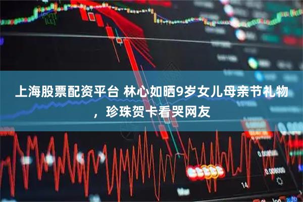 上海股票配资平台 林心如晒9岁女儿母亲节礼物，珍珠贺卡看哭网友