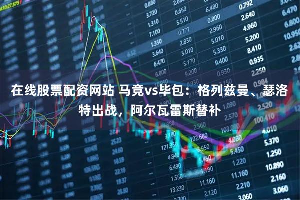 在线股票配资网站 马竞vs毕包：格列兹曼、瑟洛特出战，阿尔瓦雷斯替补
