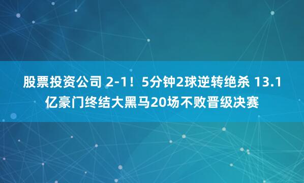 股票投资公司 2-1!5分钟2球逆转绝杀 13.1亿豪门终结大黑马20场不败晋级决赛
