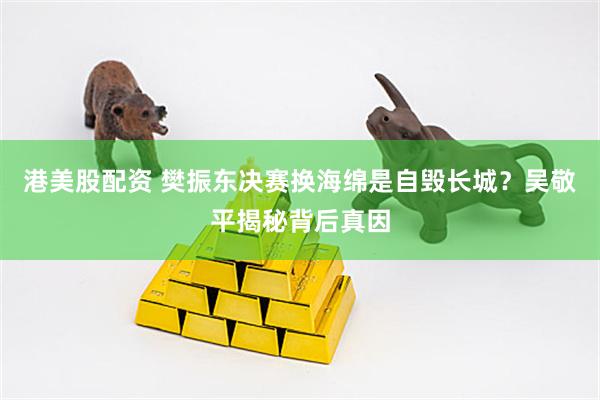 港美股配资 樊振东决赛换海绵是自毁长城？吴敬平揭秘背后真因
