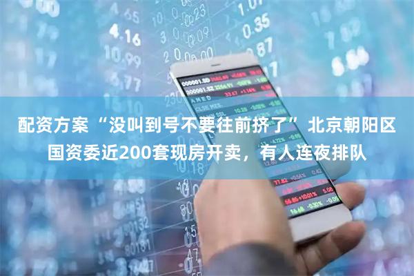 配资方案 “没叫到号不要往前挤了” 北京朝阳区国资委近200套现房开卖，有人连夜排队
