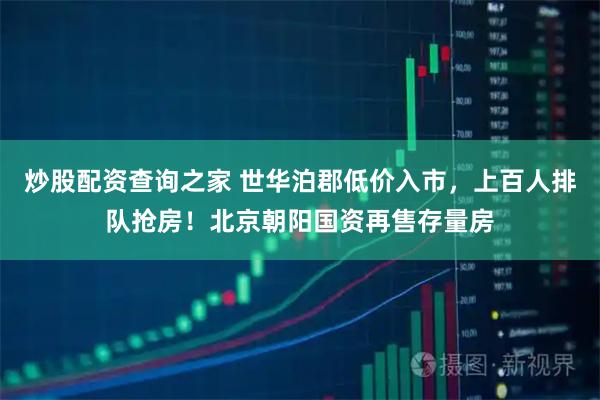 炒股配资查询之家 世华泊郡低价入市,上百人排队抢房!北京朝阳国资再售存量房