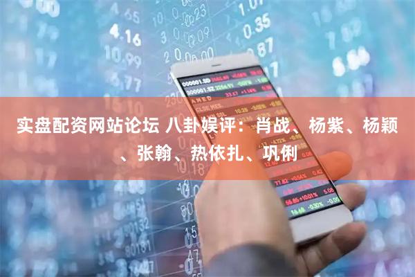 实盘配资网站论坛 八卦娱评：肖战、杨紫、杨颖、张翰、热依扎、巩俐