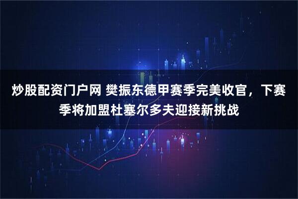 炒股配资门户网 樊振东德甲赛季完美收官，下赛季将加盟杜塞尔多夫迎接新挑战