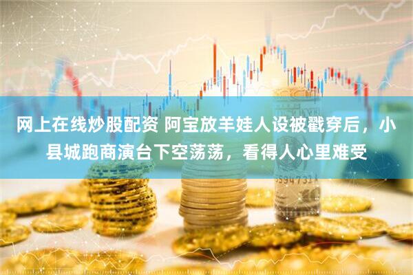 网上在线炒股配资 阿宝放羊娃人设被戳穿后,小县城跑商演台下空荡荡,看得人心里难受