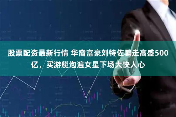 股票配资最新行情 华裔富豪刘特佐骗走高盛500亿,买游艇泡遍女星下场大快人心