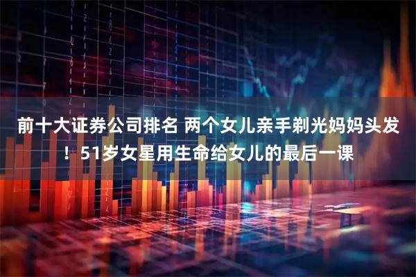 前十大证券公司排名 两个女儿亲手剃光妈妈头发！51岁女星用生命给女儿的最后一课